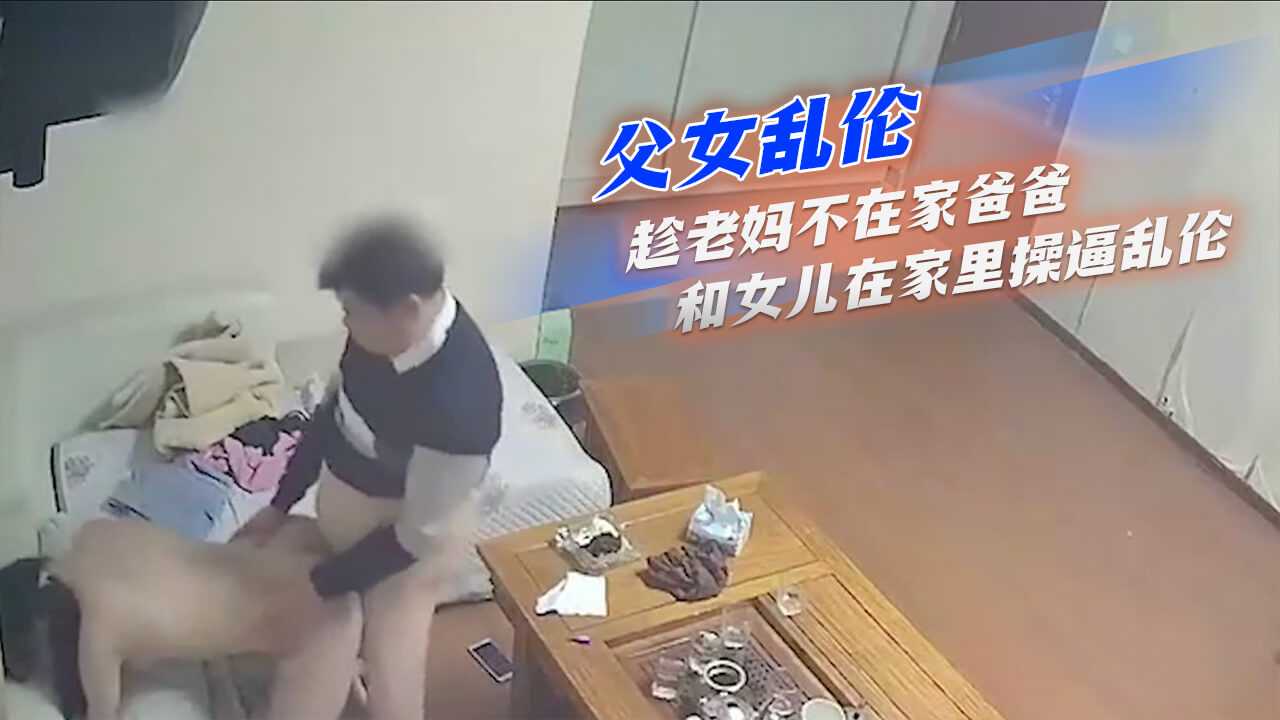 父女乱伦-趁老妈不在家爸爸和女儿在家里操逼乱伦